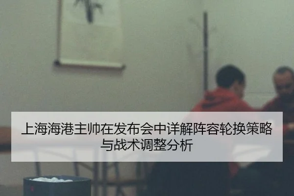 上海海港主帅在发布会中详解阵容轮换策略与战术调整分析